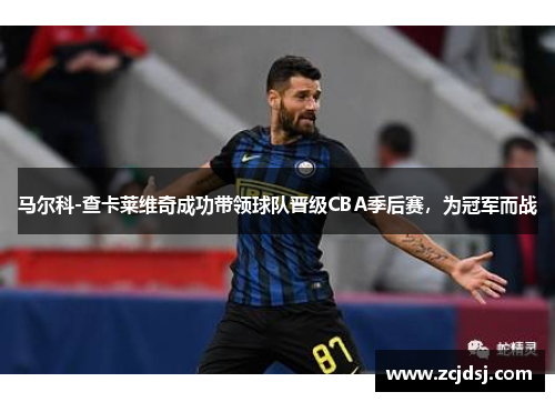 马尔科-查卡莱维奇成功带领球队晋级CBA季后赛，为冠军而战