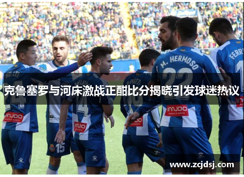 克鲁塞罗与河床激战正酣比分揭晓引发球迷热议