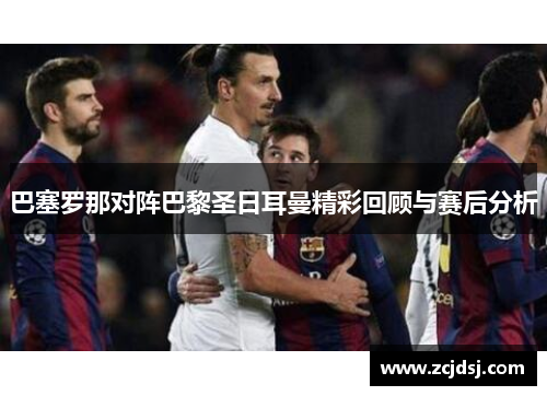 巴塞罗那对阵巴黎圣日耳曼精彩回顾与赛后分析